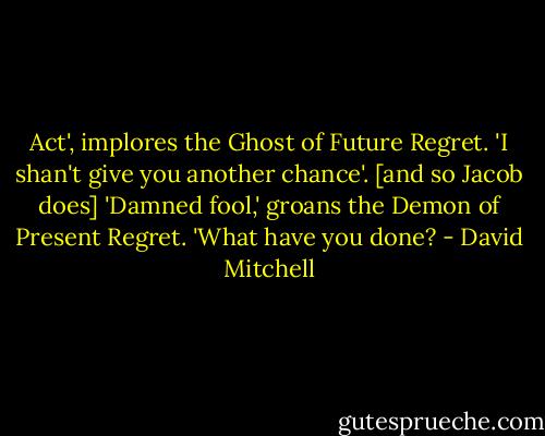 Act', implores the Ghost of Future Regret. 'I shan't give you another chance'. [and so Jacob does] 'Damned fool,' groans the Demon of Present Regret. 'What have you done? - David Mitchell