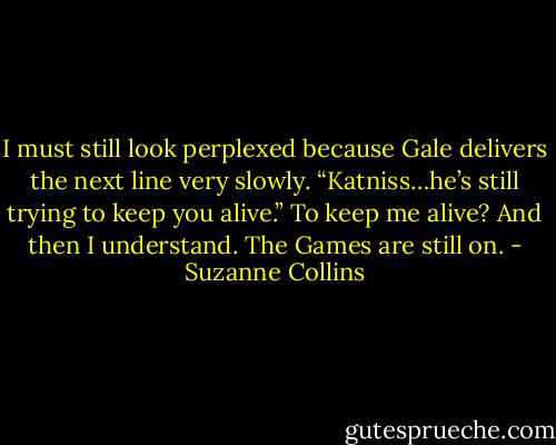 I must still look perplexed because Gale delivers the next line very slowly. “Katniss…he’s still trying to keep you alive.” To keep me alive? And then I understand. The Games are still on. - Suzanne Collins
