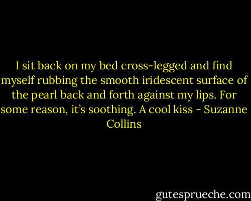 I sit back on my bed cross-legged and find myself rubbing the smooth iridescent surface of the pearl back and forth against my lips. For some reason, it’s soothing. A cool kiss - Suzanne Collins