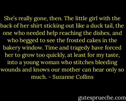 She’s really gone, then. The little girl with the back of her shirt sticking out like a duck tail, the one who needed help reaching the dishes, and who begged to see the frosted cakes in the bakery window. Time and tragedy have forced her to grow too quickly, at least for my taste, into a young woman who stitches bleeding wounds and knows our mother can hear only so much. - Suzanne Collins
