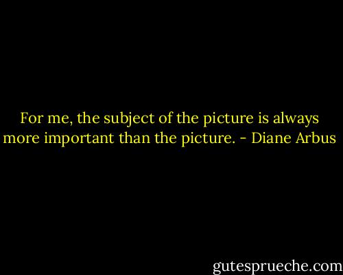 For me, the subject of the picture is always more important than the picture. - Diane Arbus