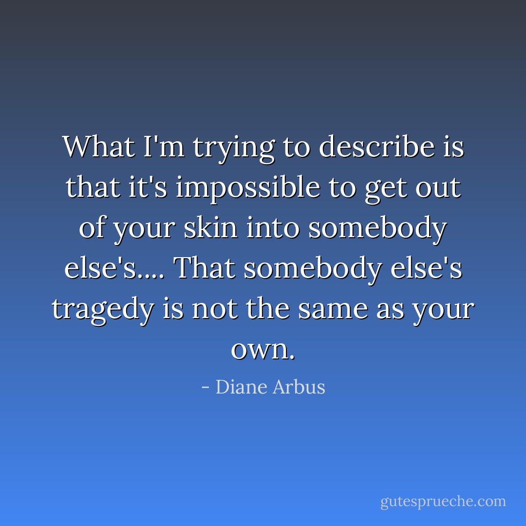 What I'm trying to describe is that it's impossible to get out of your skin into somebody else's.... That somebody else's tragedy is not the same as your own. - Diane Arbus