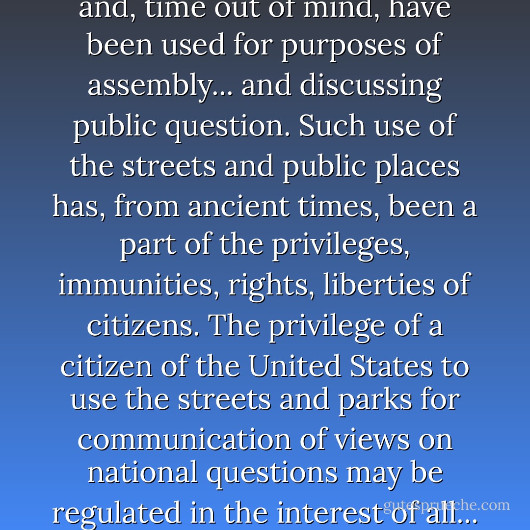 Wherever the title of streets and parks may rest, they have immemorially been held in trust for the use of the public and, time out of mind, have been used for purposes of assembly... and discussing public question. Such use of the streets and public places has, from ancient times, been a part of the privileges, immunities, rights, liberties of citizens. The privilege of a citizen of the United States to use the streets and parks for communication of views on national questions may be regulated in the interest of all... but it must not, in the guise of regulation, be abridged or denied. - Jason Epstein