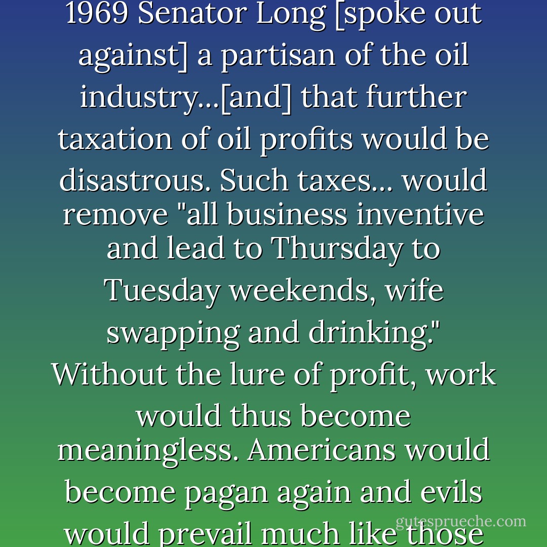 Yet the extravagant enthusiasm for profit persisted among businessmen. In the spring of 1969 Senator Long [spoke out against] a partisan of the oil industry...[and] that further taxation of oil profits would be disastrous. Such taxes... would remove "all business inventive and lead to Thursday to Tuesday weekends, wife swapping and drinking." Without the lure of profit, work would thus become meaningless. Americans would become pagan again and evils would prevail much like those that had inflamed Captain Endicott three centuries earlier - Jason Epstein