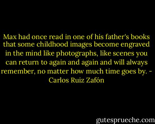 Max had once read in one of his father's books that some childhood images become engraved in the mind like photographs, like scenes you can return to again and again and will always remember, no matter how much time goes by. - Carlos Ruiz Zafón