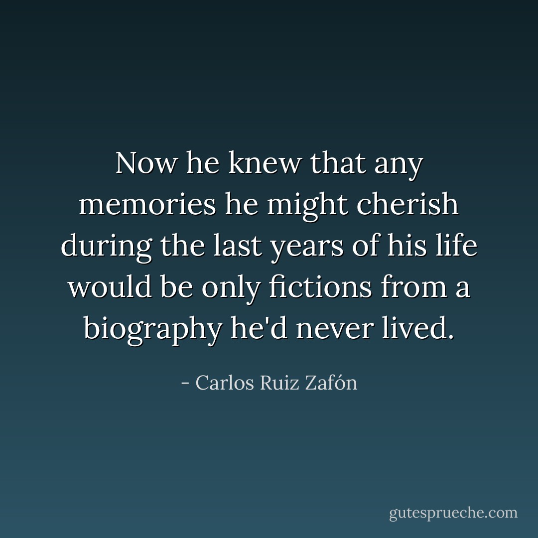 Now he knew that any memories he might cherish during the last years of his life would be only fictions from a biography he'd never lived. - Carlos Ruiz Zafón