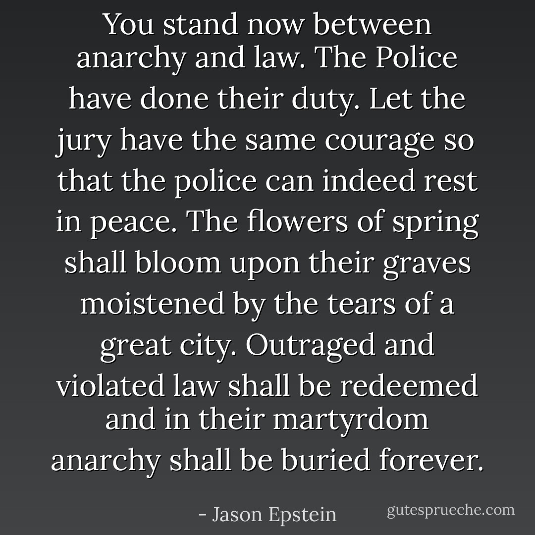 You stand now between anarchy and law. The Police have done their duty. Let the jury have the same courage so that the police can indeed rest in peace. The flowers of spring shall bloom upon their graves moistened by the tears of a great city. Outraged and violated law shall be redeemed and in their martyrdom anarchy shall be buried forever. - Jason Epstein