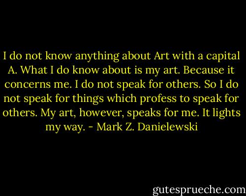I do not know anything about Art with a capital A. What I do know about is my art. Because it concerns me. I do not speak for others. So I do not speak for things which profess to speak for others. My art, however, speaks for me. It lights my way. - Mark Z. Danielewski