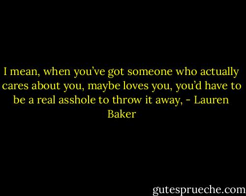 I mean, when you’ve got someone who actually cares about you, maybe loves you, you’d have to be a real asshole to throw it away, - Lauren Baker