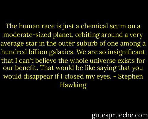 The human race is just a chemical scum on a moderate-sized planet, orbiting around a very average star in the outer suburb of one among a hundred billion galaxies. We are so insignificant that I can't believe the whole universe exists for our benefit. That would be like saying that you would disappear if I closed my eyes. - Stephen Hawking