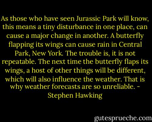 As those who have seen Jurassic Park will know, this means a tiny disturbance in one place, can cause a major change in another. A butterfly flapping its wings can cause rain in Central Park, New York. The trouble is, it is not repeatable. The next time the butterfly flaps its wings, a host of other things will be different, which will also influence the weather. That is why weather forecasts are so unreliable. - Stephen Hawking