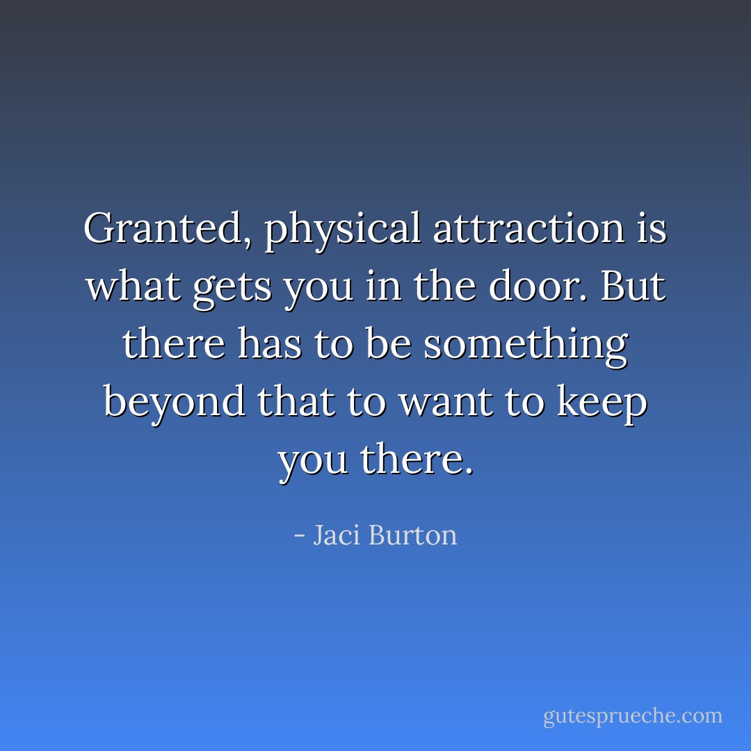 Granted, physical attraction is what gets you in the door. But there has to be something beyond that to want to keep you there. - Jaci Burton