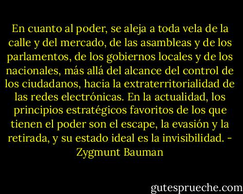 En cuanto al poder, se aleja a toda vela de la calle y del mercado, de las asambleas y de los parlamentos, de los gobiernos locales y de los nacionales, más allá del alcance del control de los ciudadanos, hacia la extraterritorialidad de las redes electrónicas. En la actualidad, los principios estratégicos favoritos de los que tienen el poder son el escape, la evasión y la retirada, y su estado ideal es la invisibilidad. - Zygmunt Bauman