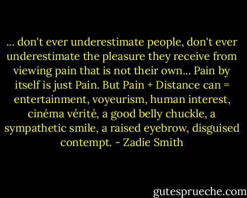... don't ever underestimate people, don't ever underestimate the pleasure they receive from viewing pain that is not their own... Pain by itself is just Pain. But Pain + Distance can = entertainment, voyeurism, human interest, cinéma vérité, a good belly chuckle, a sympathetic smile, a raised eyebrow, disguised contempt. - Zadie Smith