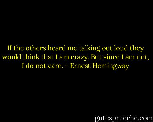 If the others heard me talking out loud they would think that I am crazy. But since I am not, I do not care. - Ernest Hemingway