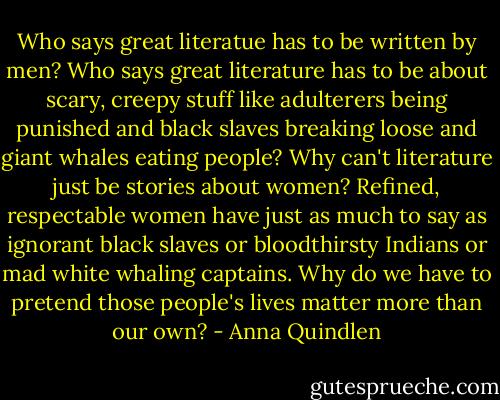 Who says great literatue has to be written by men? Who says great literature has to be about scary, creepy stuff like adulterers being punished and black slaves breaking loose and giant whales eating people? Why can't literature just be stories about women? Refined, respectable women have just as much to say as ignorant black slaves or bloodthirsty Indians or mad white whaling captains. Why do we have to pretend those people's lives matter more than our own? - Anna Quindlen