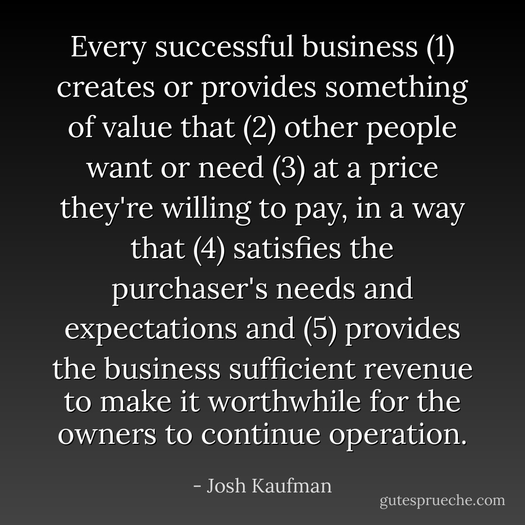 Every successful business (1) creates or provides something of value that (2) other people want or need (3) at a price they're willing to pay, in a way that (4) satisfies the purchaser's needs and expectations and (5) provides the business sufficient revenue to make it worthwhile for the owners to continue operation. - Josh Kaufman