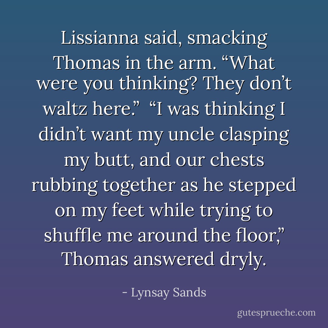Lissianna said, smacking Thomas in the arm. “What were you thinking? They don’t waltz here.” <br />“I was thinking I didn’t want my uncle clasping my butt, and our chests rubbing together as he stepped on my feet while trying to shuffle me around the floor,” Thomas answered dryly. - Lynsay Sands