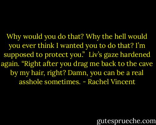 Why would you do that? Why the hell would you ever think I wanted you to do that? I’m supposed to protect you.”<br /><br />Liv’s gaze hardened again. “Right after you drag me back to the cave by my hair, right? Damn, you can be a real asshole sometimes. - Rachel Vincent