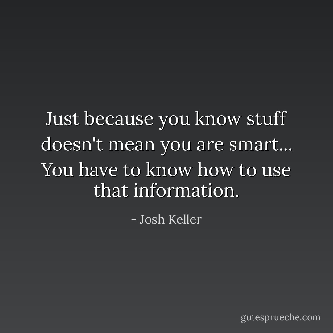 Just because you know stuff doesn't mean you are smart... You have to know how to use that information. - Josh Keller