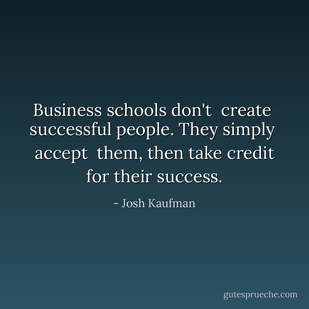 Business schools don't <i> create </i> successful people. They simply <i> accept </i> them, then take credit for their success. - Josh Kaufman