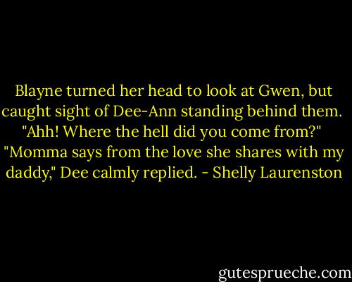 Blayne turned her head to look at Gwen, but caught sight of Dee-Ann standing behind them.<br /><br />"Ahh! Where the hell did you come from?"<br /><br />"Momma says from the love she shares with my daddy," Dee calmly replied. - Shelly Laurenston