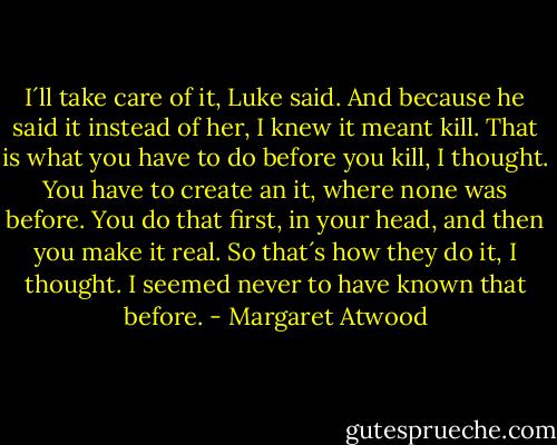 I´ll take care of it, Luke said. And because he said it instead of her, I knew it meant kill. That is what you have to do before you kill, I thought. You have to create an it, where none was before. You do that first, in your head, and then you make it real. So that´s how they do it, I thought. I seemed never to have known that before. - Margaret Atwood