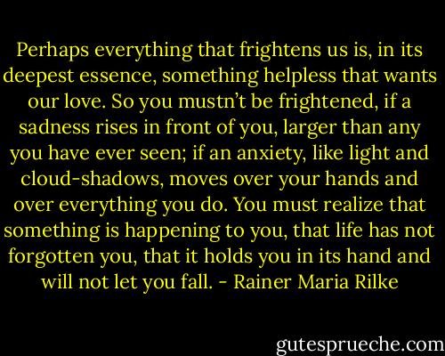 ‎Perhaps everything that frightens us is, in its deepest essence, something helpless that wants our love.<br />So you mustn’t be frightened, if a sadness rises in front of you, larger than any you have ever seen; if an anxiety, like light and cloud-shadows, moves over your hands and over everything you do. You must realize that something is happening to you, that life has not forgotten you, that it holds you in its hand and will not let you fall. - Rainer Maria Rilke