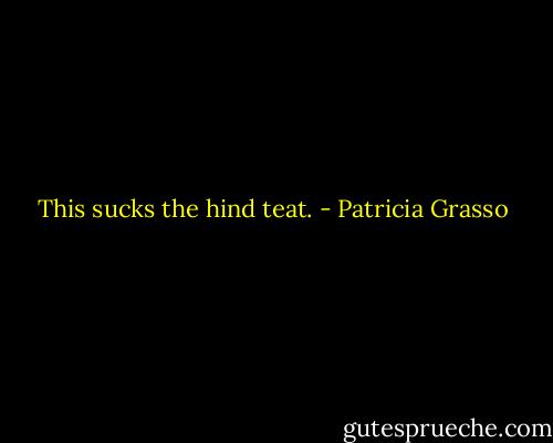 This sucks the hind teat. - Patricia Grasso