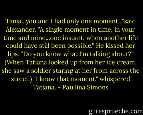 Tania...you and I had only one moment..."said Alexander. "A single moment in time, in your time and mine...one instant, when another life could have still been possible." He kissed her lips. "Do you know what I'm talking about?"<br />(When Tatiana looked up from her ice cream, she saw a soldier staring at her from across the street.)<br />"I know that moment," whispered Tatiana. - Paullina Simons