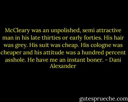 McCleary was an unpolished, semi attractive man in his late thirties or early forties. His hair was grey. His suit was cheap. His cologne was cheaper and his attitude was a hundred percent asshole. He have me an instant boner. - Dani Alexander