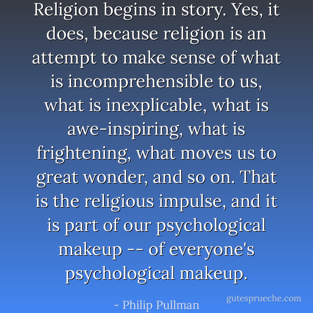 Religion begins in story. Yes, it does, because religion is an attempt to make sense of what is incomprehensible to us, what is inexplicable, what is awe-inspiring, what is frightening, what moves us to great wonder, and so on. That is the religious impulse, and it is part of our psychological makeup -- of everyone's psychological makeup. - Philip Pullman