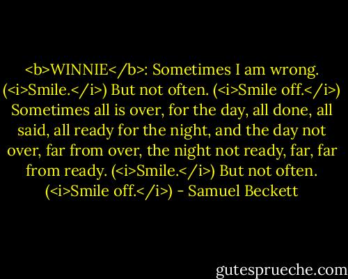 <b>WINNIE</b>: Sometimes I am wrong. (<i>Smile.</i>) But not often. (<i>Smile off.</i>) Sometimes all is over, for the day, all done, all said, all ready for the night, and the day not over, far from over, the night not ready, far, far from ready. (<i>Smile.</i>) But not often. (<i>Smile off.</i>) - Samuel Beckett