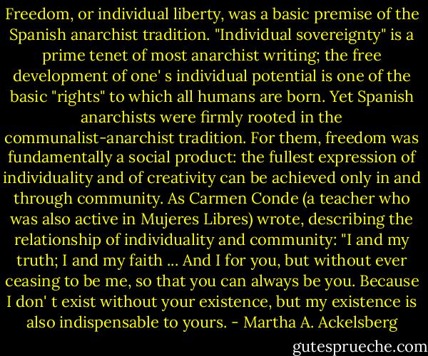 Freedom, or individual liberty, was a basic premise of the Spanish anarchist tradition. "Individual sovereignty" is a prime tenet of most anarchist writing; the free development of one' s individual potential is one of the basic "rights" to which all humans are born. Yet Spanish anarchists were firmly rooted in the communalist-anarchist tradition. For them, freedom was fundamentally a social product: the fullest expression of individuality and of creativity can be achieved only in and through community. As Carmen Conde (a teacher who was also active in Mujeres Libres) wrote, describing the relationship of individuality and community: "I and my truth; I and my faith ... And I for you, but without ever ceasing to be me, so that you can always be you. Because I don' t exist without your existence, but my existence is also indispensable to yours. - Martha A. Ackelsberg
