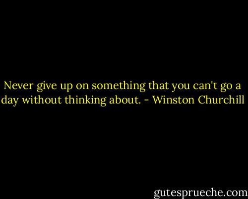 Never give up on something that you can't go a day without thinking about. - Winston Churchill