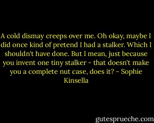 A cold dismay creeps over me. Oh okay, maybe I did once kind of pretend I had a stalker. Which I shouldn't have done. But I mean, just because you invent one tiny stalker - that doesn't make you a complete nut case, does it? - Sophie Kinsella