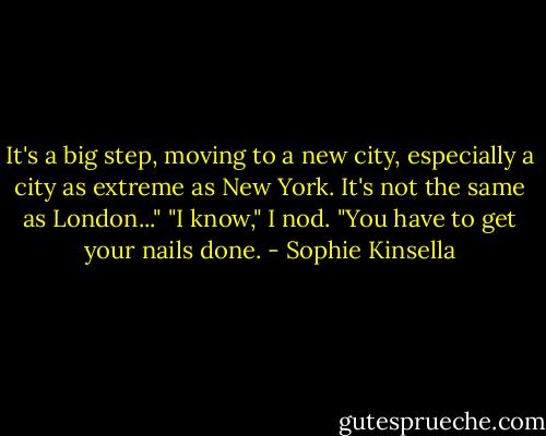 It's a big step, moving to a new city, especially a city as extreme as New York. It's not the same as London..."<br />"I know," I nod. "You have to get your nails done. - Sophie Kinsella