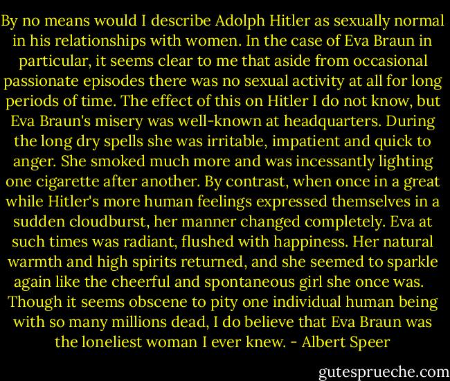 By no means would I describe Adolph Hitler as sexually normal in his relationships with women. In the case of Eva Braun in particular, it seems clear to me that aside from occasional passionate episodes there was no sexual activity at all for long periods of time. The effect of this on Hitler I do not know, but Eva Braun's misery was well-known at headquarters. During the long dry spells she was irritable, impatient and quick to anger. She smoked much more and was incessantly lighting one cigarette after another. By contrast, when once in a great while Hitler's more human feelings expressed themselves in a sudden cloudburst, her manner changed completely. Eva at such times was radiant, flushed with happiness. Her natural warmth and high spirits returned, and she seemed to sparkle again like the cheerful and spontaneous girl she once was. <br /><br />Though it seems obscene to pity one individual human being with so many millions dead, I do believe that Eva Braun was the loneliest woman I ever knew. - Albert Speer