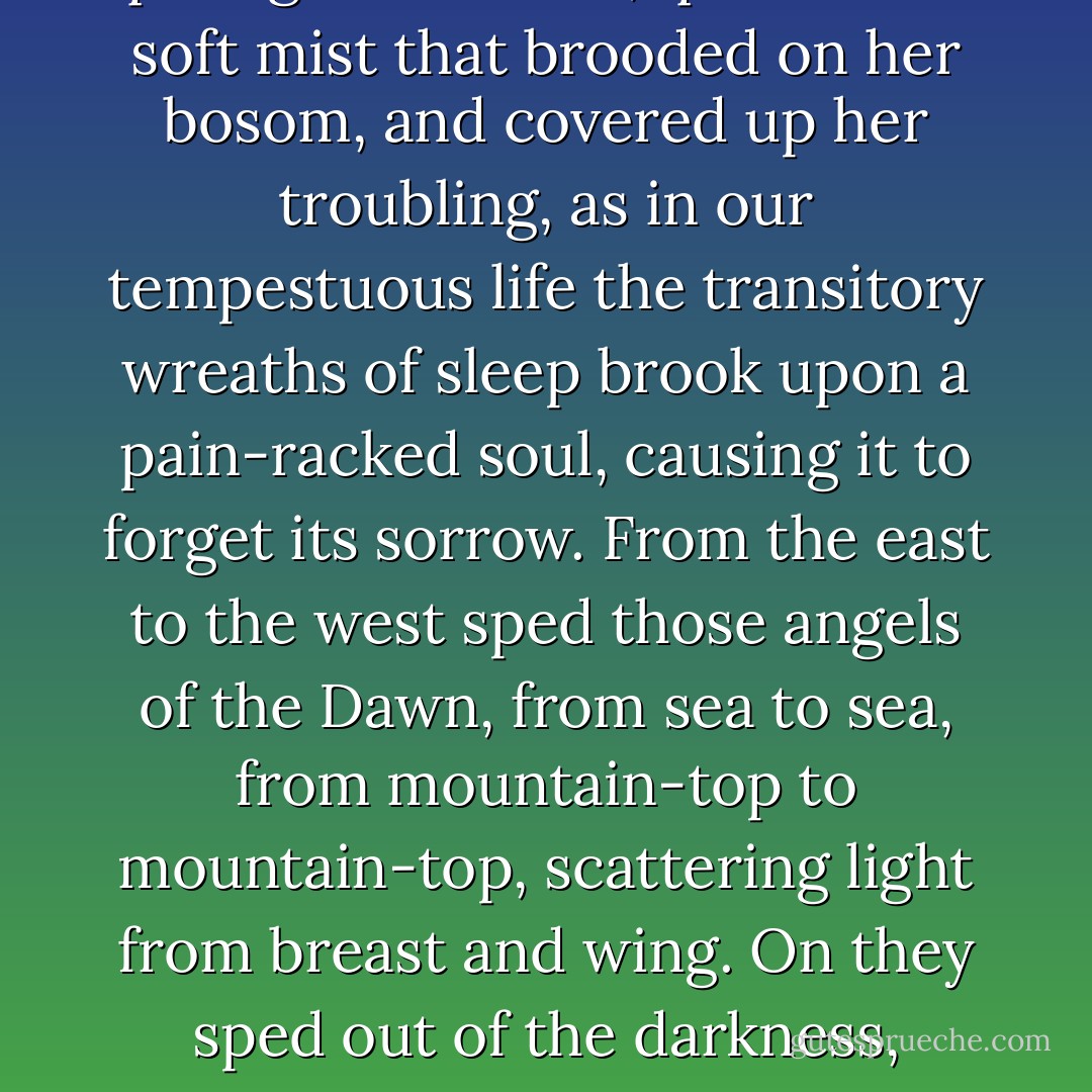 The moon went slowly down in loveliness; she departed into the depth of the horizon, and long veil-like shadows crept up the sky through which the stars appeared. Soon, however, they too began to pale before a splendour in the east, and the advent of the dawn declared itself in the newborn blue of heaven. Quieter and yet more quiet grew the sea, quiet as the soft mist that brooded on her bosom, and covered up her troubling, as in our tempestuous life the transitory wreaths of sleep brook upon a pain-racked soul, causing it to forget its sorrow. From the east to the west sped those angels of the Dawn, from sea to sea, from mountain-top to mountain-top, scattering light from breast and wing. On they sped out of the darkness, perfect, glorious; on, over the quiet sea, over the low coast-line, and the swamps beyond, and the mountains above them; over those who slept in peace and those who woke in sorrow; over the evil and the good; over the living and the dead; over the wide world and all that breathes or as breathed thereon. - H. Rider Haggard