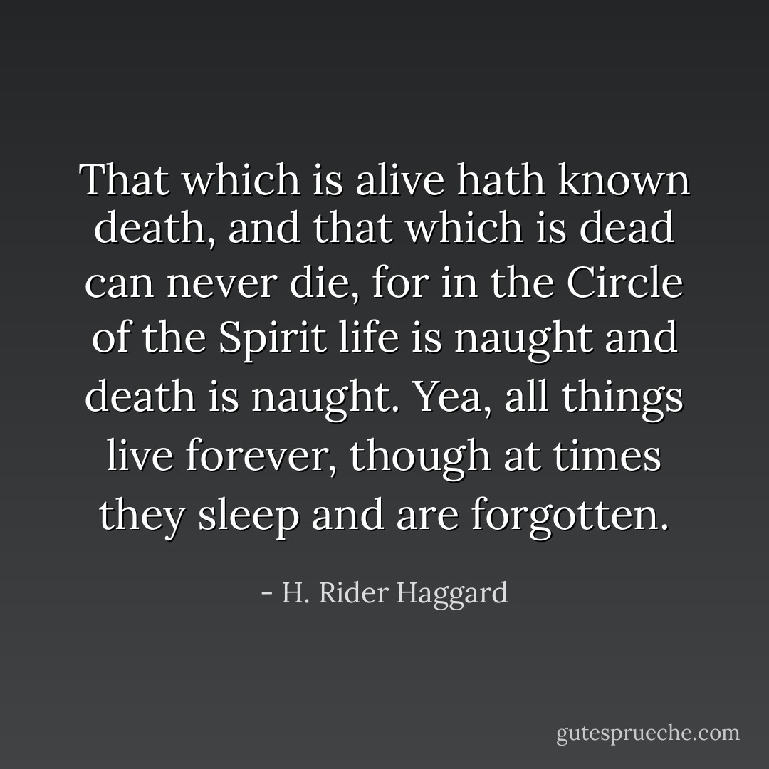 That which is alive hath known death, and that which is dead can never die, for in the Circle of the Spirit life is naught and death is naught. Yea, all things live forever, though at times they sleep and are forgotten. - H. Rider Haggard