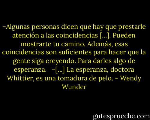 −Algunas personas dicen que hay que prestarle atención a las coincidencias [...]. Pueden mostrarte tu camino. Además, esas coincidencias son suficientes para hacer que la gente siga creyendo. Para darles algo de esperanza. <br /><br />−[...] La esperanza, doctora Whittier, es una tomadura de pelo. - Wendy Wunder