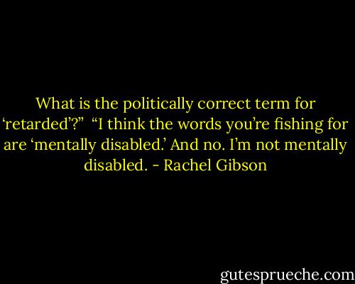 What is the politically correct term for ‘retarded’?”<br /><br />“I think the words you’re fishing for are ‘mentally disabled.’ And no. I’m not mentally disabled. - Rachel Gibson