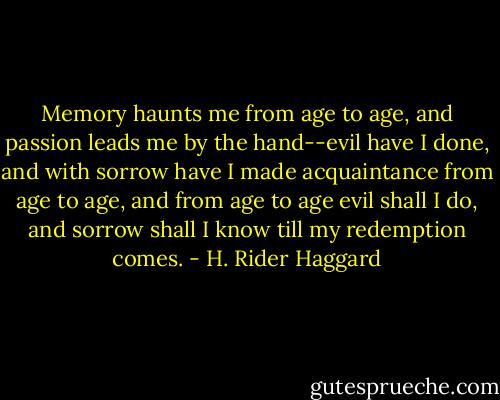 Memory haunts me from age to age, and passion leads me by the hand--evil have I done, and with sorrow have I made acquaintance from age to age, and from age to age evil shall I do, and sorrow shall I know till my redemption comes. - H. Rider Haggard