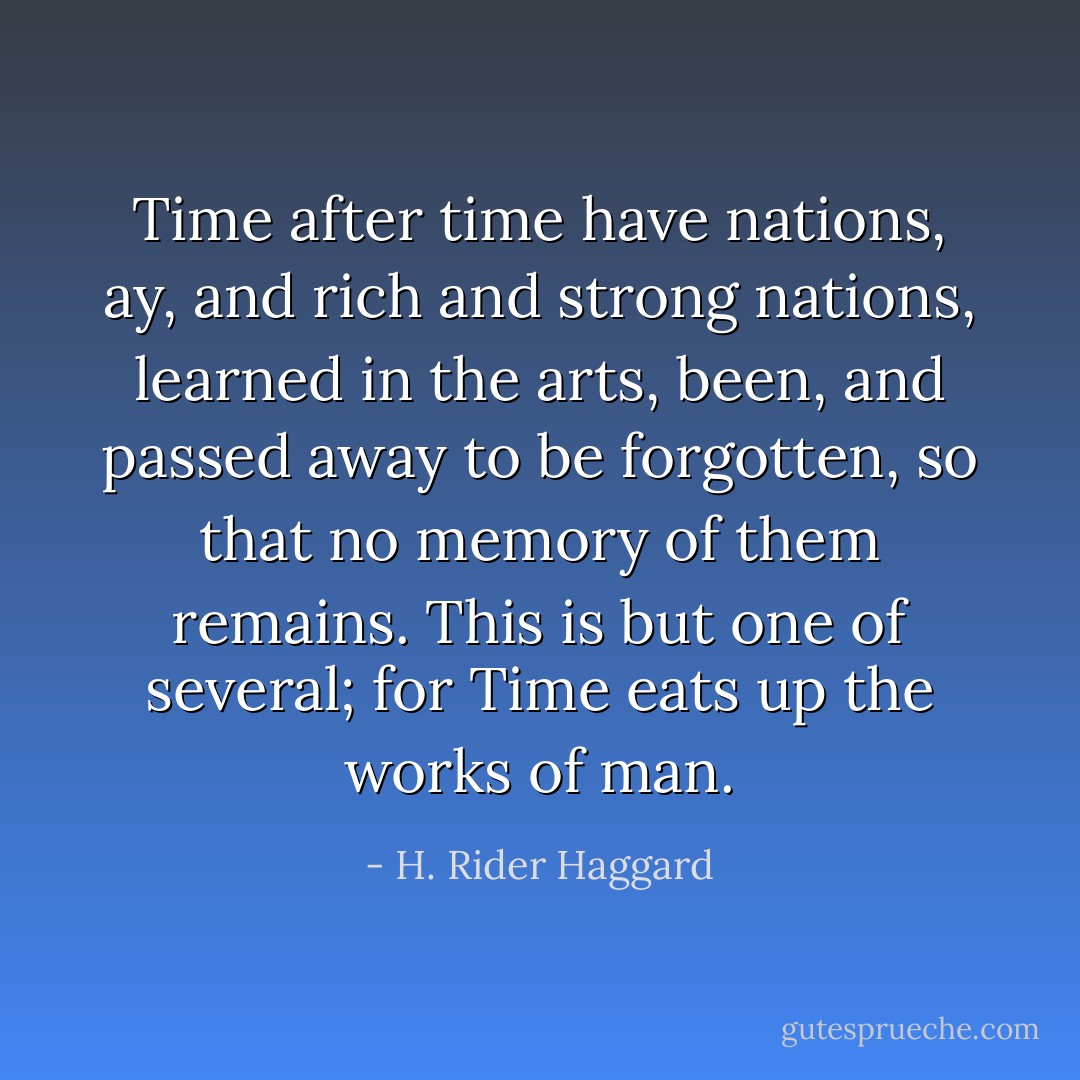Time after time have nations, ay, and rich and strong nations, learned in the arts, been, and passed away to be forgotten, so that no memory of them remains. This is but one of several; for Time eats up the works of man. - H. Rider Haggard