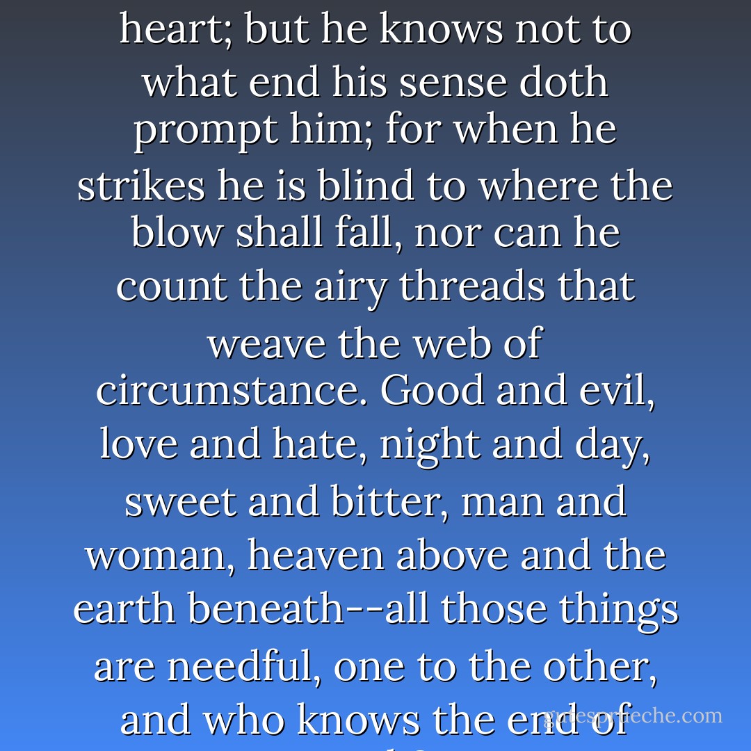 Man doeth this and doeth that from the good or evil of his heart; but he knows not to what end his sense doth prompt him; for when he strikes he is blind to where the blow shall fall, nor can he count the airy threads that weave the web of circumstance. Good and evil, love and hate, night and day, sweet and bitter, man and woman, heaven above and the earth beneath--all those things are needful, one to the other, and who knows the end of each? - H. Rider Haggard