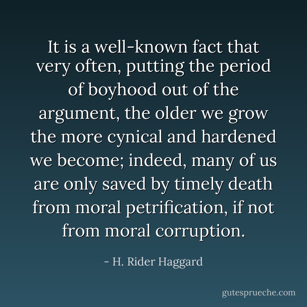 It is a well-known fact that very often, putting the period of boyhood out of the argument, the older we grow the more cynical and hardened we become; indeed, many of us are only saved by timely death from moral petrification, if not from moral corruption. - H. Rider Haggard