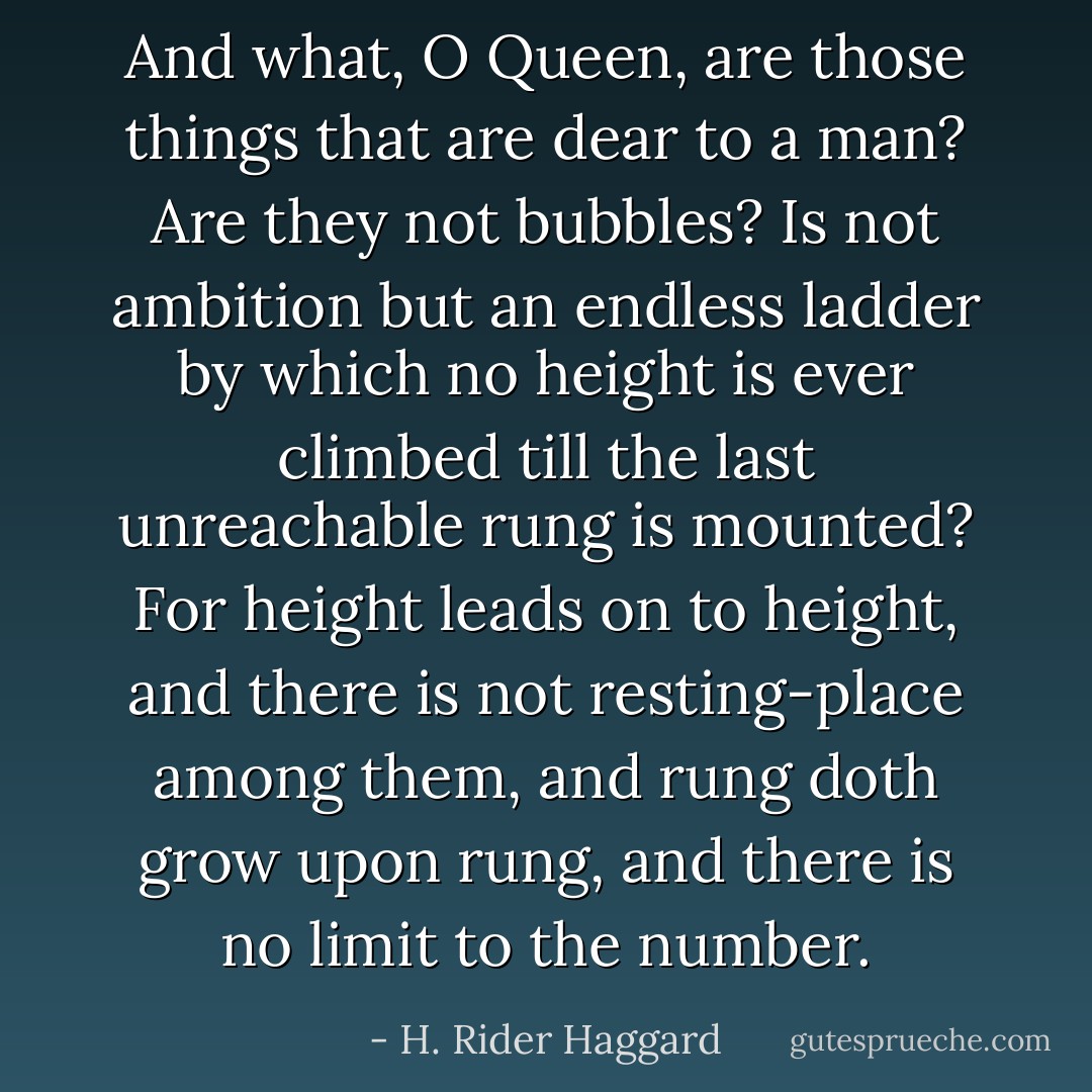 And what, O Queen, are those things that are dear to a man? Are they not bubbles? Is not ambition but an endless ladder by which no height is ever climbed till the last unreachable rung is mounted? For height leads on to height, and there is not resting-place among them, and rung doth grow upon rung, and there is no limit to the number. - H. Rider Haggard