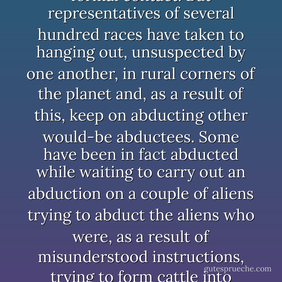 It's amazing how good governments are, given their track records in almost every other field, at hushing up things like alien encounters. One reason may be that the aliens themselves are too embarrassed to talk about it.<br /><br /> It's not known why most of the space-going races of the universe want to undertake rummaging in Earthling underwear as a prelude to formal contact. But representatives of several hundred races have taken to hanging out, unsuspected by one another, in rural corners of the planet and, as a result of this, keep on abducting other would-be abductees. Some have been in fact abducted while waiting to carry out an abduction on a couple of aliens trying to abduct the aliens who were, as a result of misunderstood instructions, trying to form cattle into circles and mutilate crops.<br /><br /> The planet Earth is now banned to all alien races until they can compare notes and find out how many, if any, real humans they have actually got. It is gloomily suspected that there is only one - who is big, hairy, and has very large feet.<br /><br /> The truth may be out there, but the lies are inside your head. - Terry Pratchett