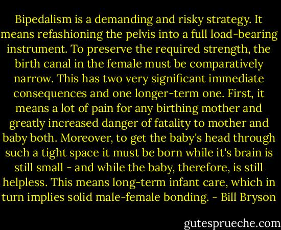 Bipedalism is a demanding and risky strategy. It means refashioning the pelvis into a full load-bearing instrument. To preserve the required strength, the birth canal in the female must be comparatively narrow. This has two very significant immediate consequences and one longer-term one. First, it means a lot of pain for any birthing mother and greatly increased danger of fatality to mother and baby both. Moreover, to get the baby's head through such a tight space it must be born while it's brain is still small - and while the baby, therefore, is still helpless. This means long-term infant care, which in turn implies solid male-female bonding. - Bill Bryson