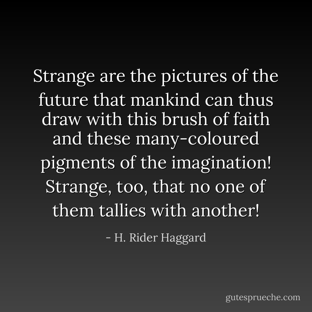 Strange are the pictures of the future that mankind can thus draw with this brush of faith and these many-coloured pigments of the imagination! Strange, too, that no one of them tallies with another! - H. Rider Haggard